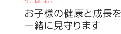 Our Mission お子様の健康と成長を一緒に見守ります