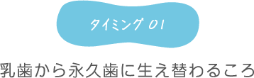 タイミング1 乳歯から永久歯に生え替わるころ